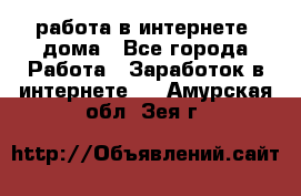 работа в интернете, дома - Все города Работа » Заработок в интернете   . Амурская обл.,Зея г.